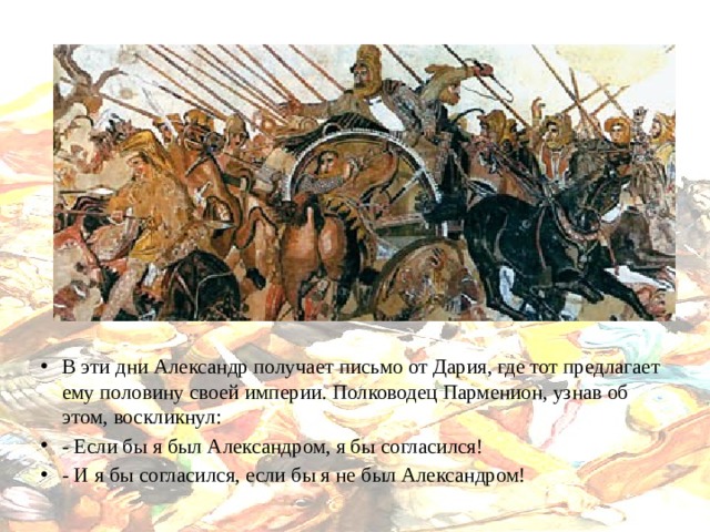 В эти дни Александр получает письмо от Дария, где тот предлагает ему половину своей империи. Полководец Парменион, узнав об этом, воскликнул: - Если бы я был Александром, я бы согласился! - И я бы согласился, если бы я не был Александром! 