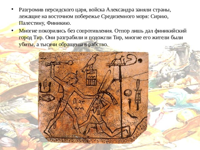 Разгромив персидского царя, войска Александра заняли страны, лежащие на восточном побережье Средиземного моря: Сирию, Палестину, Финикию. Многие покорились без сопротивления. Отпор лишь дал финикийский город Тир. Они разграбили и подожгли Тир, многие его жители были убиты, а тысячи обращены в рабство. 