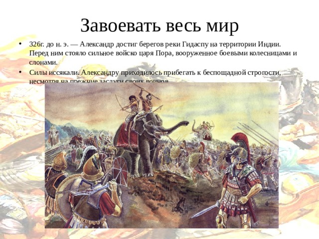 Завоевать весь мир 326г. до н. э. — Александр достиг берегов реки Гидаспу на территории Индии. Перед ним стояло сильное войско царя Пора, вооруженное боевыми колесницами и слонами.  Силы иссякали. Александру приходилось прибегать к беспощадной строгости, несмотря на прежние заслуги своих воинов.  