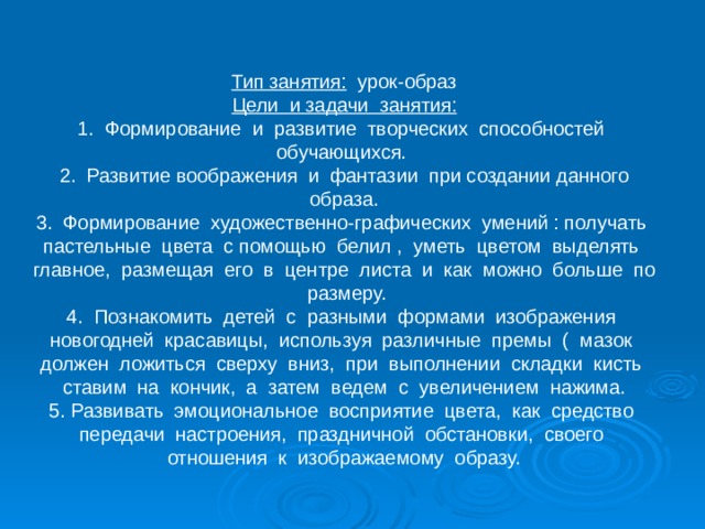 Тип занятия: урок-образ Цели и задачи занятия: 1. Формирование и развитие творческих способностей обучающихся. 2. Развитие воображения и фантазии при создании данного образа. 3. Формирование художественно-графических умений : получать пастельные цвета с помощью белил , уметь цветом выделять главное, размещая его в центре листа и как можно больше по размеру. 4. Познакомить детей с разными формами изображения новогодней красавицы, используя различные премы ( мазок должен ложиться сверху вниз, при выполнении складки кисть ставим на кончик, а затем ведем с увеличением нажима. 5. Развивать эмоциональное восприятие цвета, как средство передачи настроения, праздничной обстановки, своего отношения к изображаемому образу. 