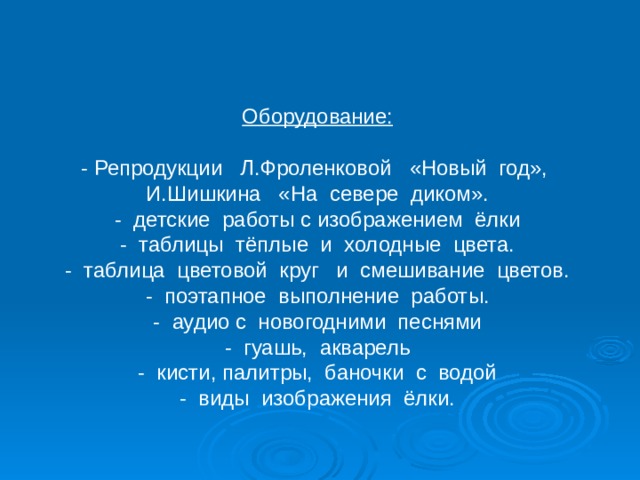 Оборудование: - Репродукции Л.Фроленковой «Новый год», И.Шишкина «На севере диком». - детские работы с изображением ёлки - таблицы тёплые и холодные цвета. - таблица цветовой круг и смешивание цветов. - поэтапное выполнение работы. - аудио с новогодними песнями - гуашь, акварель - кисти, палитры, баночки с водой - виды изображения ёлки. 