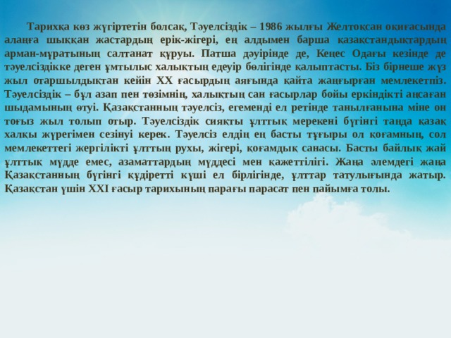  Тарихқа көз жүгіртетін болсақ, Тәуелсіздік – 1986 жылғы Желтоқсан оқиғасында алаңға шыққан жастардың ерік-жігері, ең алдымен барша қазақстандықтардың арман-мұратының салтанат құруы. Патша дәуірінде де, Кеңес Одағы кезінде де тәуелсіздікке деген ұмтылыс халықтың едеуір бөлігінде қалыптасты. Біз бірнеше жүз жыл отаршылдықтан кейін ХХ ғасырдың аяғында қайта жаңғырған мемлекетпіз. Тәуелсіздік – бұл азап пен төзімнің, халықтың сан ғасырлар бойы еркіндікті аңсаған шыдамының өтуі. Қазақстанның тәуелсіз, егеменді ел ретінде танылғанына міне он тоғыз жыл толып отыр. Тәуелсіздік сияқты ұлттық мерекені бүгінгі таңда қазақ халқы жүрегімен сезінуі керек. Тәуелсіз елдің ең басты тұғыры ол қоғамның, сол мемлекеттегі жергілікті ұлттың рухы, жігері, қоғамдық санасы. Басты байлық жай ұлттық мүдде емес, азаматтардың мүддесі мен қажеттілігі. Жаңа әлемдегі жаңа Қазақстанның бүгінгі құдіретті күші ел бірлігінде, ұлттар татулығында жатыр. Қазақстан үшін ХХI ғасыр тарихының парағы парасат пен пайымға толы. 