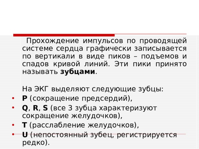  Прохождение импульсов по проводящей системе сердца графически записывается по вертикали в виде пиков – подъемов и спадов кривой линий. Эти пики принято называть зубцами .  На ЭКГ выделяют следующие зубцы: P  (сокращение предсердий), Q ,  R ,  S  (все 3 зубца характеризуют сокращение желудочков), T  (расслабление желудочков), U  (непостоянный зубец, регистрируется редко).  