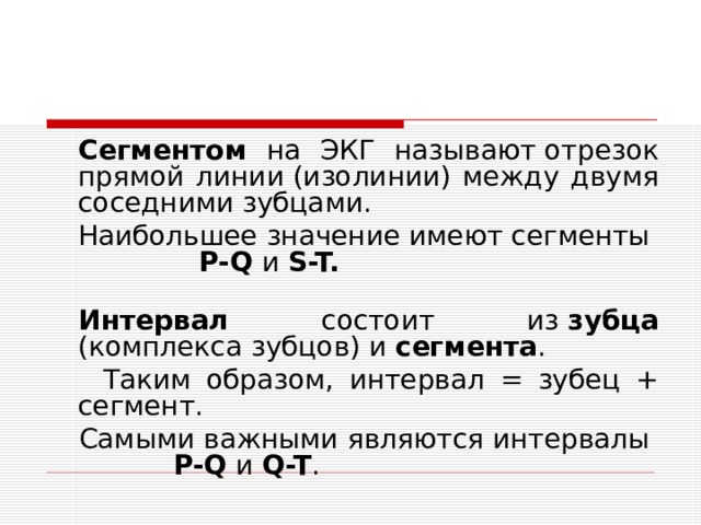  Сегментом на ЭКГ называют отрезок прямой линии (изолинии) между двумя соседними зубцами.  Наибольшее значение имеют сегменты P-Q и S-T.  Интервал состоит из  зубца (комплекса зубцов) и сегмента .  Таким образом, интервал = зубец + сегмент.  Самыми важными являются интервалы P-Q и Q-T . 