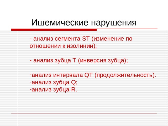 Ишемические нарушения - анализ сегмента ST (изменение по отношении к изолинии); - анализ зубца T (инверсия зубца); - анализ сегмента ST (изменение по отношении к изолинии);  - анализ зубца T (инверсия зубца);  анализ интервала QT (продолжительность). анализ зубца Q ; анализ зубца R . анализ интервала QT (продолжительность). анализ зубца Q ; анализ зубца R . 