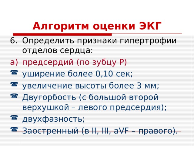 Алгоритм оценки ЭКГ Определить признаки гипертрофии отделов сердца: предсердий (по зубцу P ) уширение более 0,10 сек; увеличение высоты более 3 мм; Двугорбость (с большой второй верхушкой – левого предсердия); двухфазность; Заостренный ( в II, III, aVF – правого). 