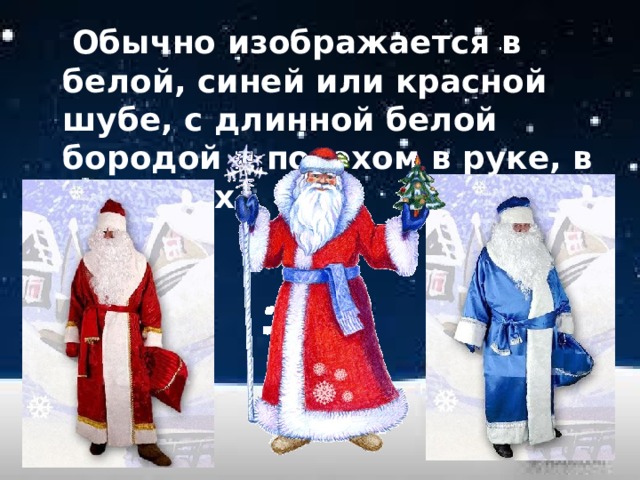  Обычно изображается в белой, синей или красной шубе, с длинной белой бородой и посохом в руке, в валенках. 
