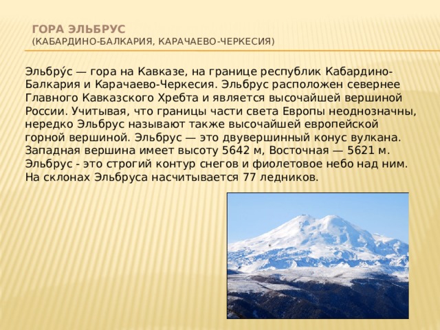  Гора Эльбрус  (Кабардино-Балкария, Карачаево-Черкесия)   Эльбру́с — гора на Кавказе, на границе республик Кабардино-Балкария и Карачаево-Черкесия. Эльбрус расположен севернее Главного Кавказского Хребта и является высочайшей вершиной России. Учитывая, что границы части света Европы неоднозначны, нередко Эльбрус называют также высочайшей европейской горной вершиной. Эльбрус — это двувершинный конус вулкана. Западная вершина имеет высоту 5642 м, Восточная — 5621 м. Эльбрус - это строгий контур снегов и фиолетовое небо над ним. На склонах Эльбруса насчитывается 77 ледников. 