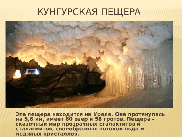 Кунгурская пещера Эта пещера находится на Урале. Она протянулась на 5,6 км, имеет 60 озер и 58 гротов. Пещера – сказочный мир прозрачных сталактитов и сталагмитов, своеобразных потоков льда и ледяных кристаллов. 