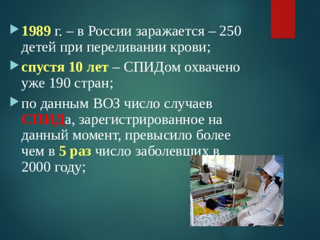 1989 г. – в России заражается – 250 детей при переливании крови; спустя 10 лет – СПИДом охвачено уже 190 стран; по данным ВОЗ число случаев СПИД а, зарегистрированное на данный момент, превысило более чем в 5 раз число заболевших в 2000 году;  