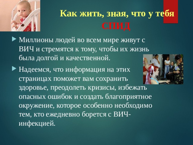 Как жить, зная, что у тебя СПИД  Миллионы людей во всем мире живут с ВИЧ и стремятся к тому, чтобы их жизнь была долгой и качественной. Надеемся, что информация на этих страницах поможет вам сохранить здоровье, преодолеть кризисы, избежать опасных ошибок и создать благоприятное окружение, которое особенно необходимо тем, кто ежедневно борется с ВИЧ-инфекцией.  