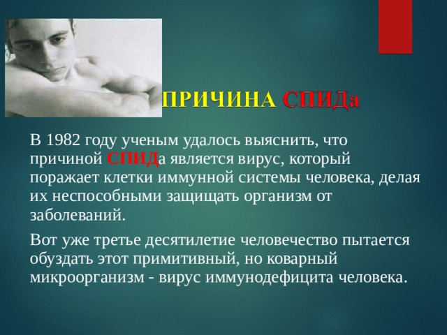 В 1982 году ученым удалось выяснить, что причиной СПИД а является вирус, который поражает клетки иммунной системы человека, делая их неспособными защищать организм от заболеваний. Вот уже третье десятилетие человечество пытается обуздать этот примитивный, но коварный микроорганизм - вирус иммунодефицита человека.   