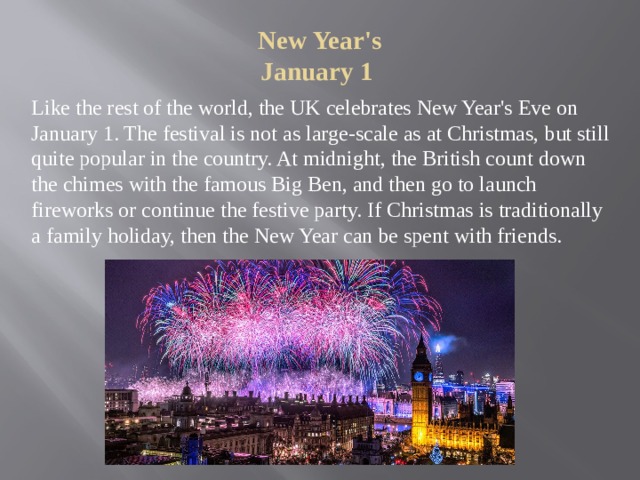 New Year's  January 1   Like the rest of the world, the UK celebrates New Year's Eve on January 1. The festival is not as large-scale as at Christmas, but still quite popular in the country. At midnight, the British count down the chimes with the famous Big Ben, and then go to launch fireworks or continue the festive party. If Christmas is traditionally a family holiday, then the New Year can be spent with friends. 