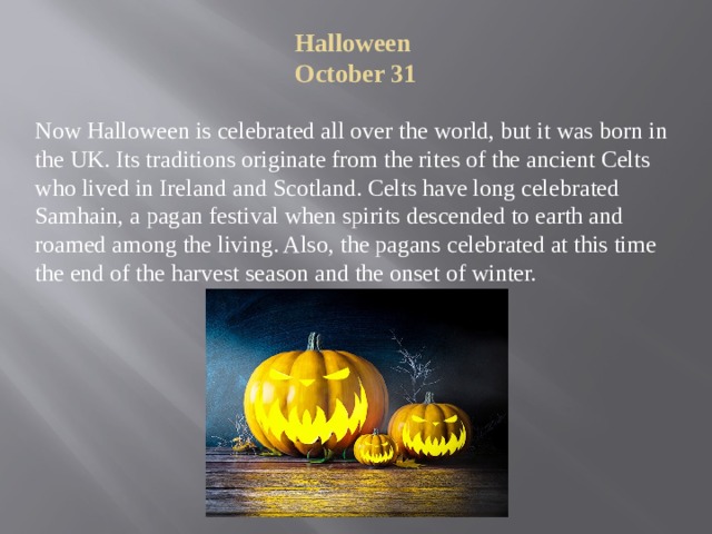 Halloween  October 31   Now Halloween is celebrated all over the world, but it was born in the UK. Its traditions originate from the rites of the ancient Celts who lived in Ireland and Scotland. Celts have long celebrated Samhain, a pagan festival when spirits descended to earth and roamed among the living. Also, the pagans celebrated at this time the end of the harvest season and the onset of winter. 