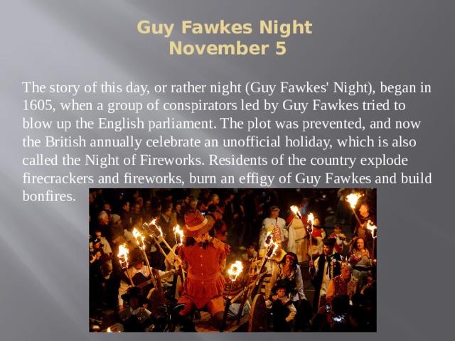 Guy Fawkes Night  November 5   The story of this day, or rather night (Guy Fawkes' Night), began in 1605, when a group of conspirators led by Guy Fawkes tried to blow up the English parliament. The plot was prevented, and now the British annually celebrate an unofficial holiday, which is also called the Night of Fireworks. Residents of the country explode firecrackers and fireworks, burn an effigy of Guy Fawkes and build bonfires. 