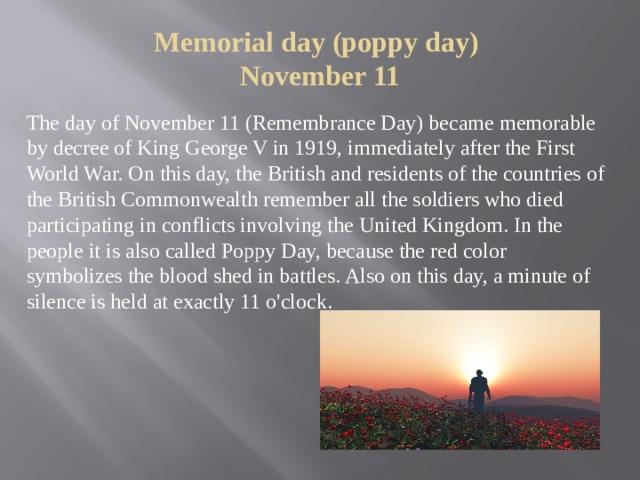 Memorial day (poppy day)  November 11   The day of November 11 (Remembrance Day) became memorable by decree of King George V in 1919, immediately after the First World War. On this day, the British and residents of the countries of the British Commonwealth remember all the soldiers who died participating in conflicts involving the United Kingdom. In the people it is also called Poppy Day, because the red color symbolizes the blood shed in battles. Also on this day, a minute of silence is held at exactly 11 o'clock. 