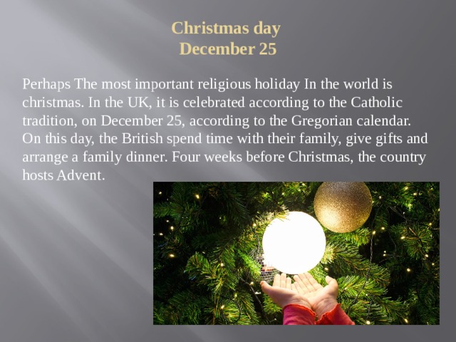 Christmas day  December 25   Perhaps The most important religious holiday In the world is christmas. In the UK, it is celebrated according to the Catholic tradition, on December 25, according to the Gregorian calendar. On this day, the British spend time with their family, give gifts and arrange a family dinner. Four weeks before Christmas, the country hosts Advent. 