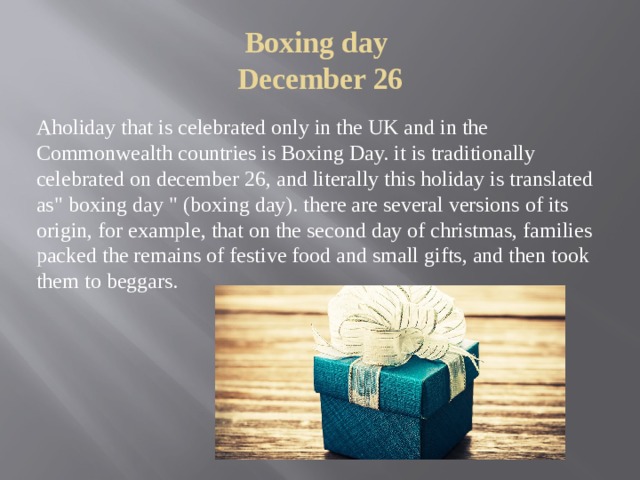 Boxing day  December 26   Aholiday that is celebrated only in the UK and in the Commonwealth countries is Boxing Day. it is traditionally celebrated on december 26, and literally this holiday is translated as