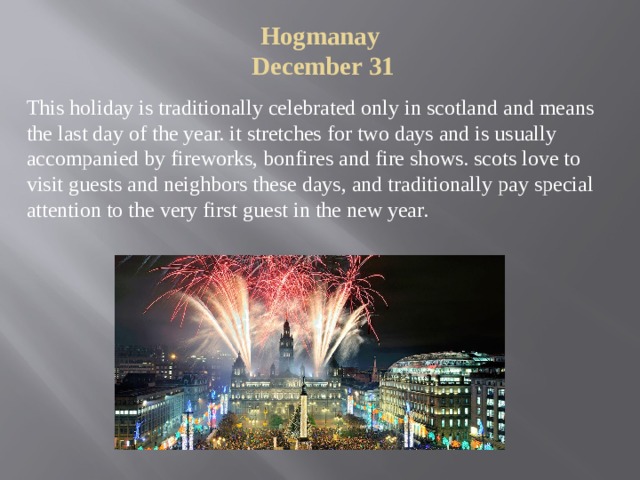 Hogmanay  December 31   This holiday is traditionally celebrated only in scotland and means the last day of the year. it stretches for two days and is usually accompanied by fireworks, bonfires and fire shows. scots love to visit guests and neighbors these days, and traditionally pay special attention to the very first guest in the new year. 