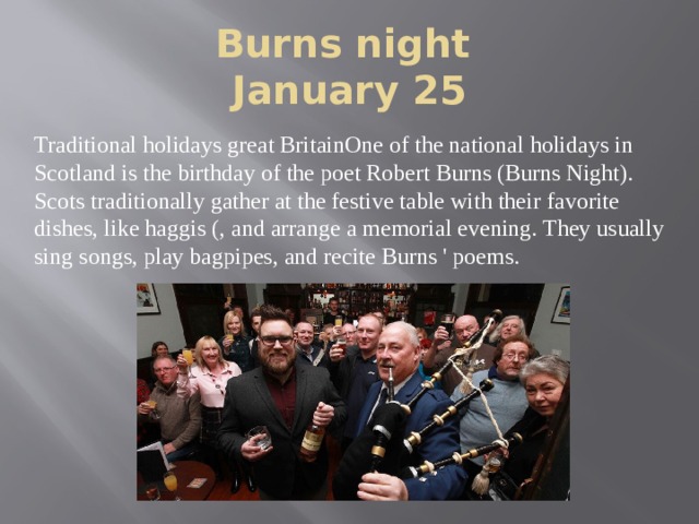 Burns night  January 25 Traditional holidays great BritainOne of the national holidays in Scotland is the birthday of the poet Robert Burns (Burns Night). Scots traditionally gather at the festive table with their favorite dishes, like haggis (, and arrange a memorial evening. They usually sing songs, play bagpipes, and recite Burns ' poems. 