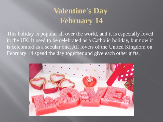 Valentine's Day  February 14 This holiday is popular all over the world, and it is especially loved in the UK. It used to be celebrated as a Catholic holiday, but now it is celebrated as a secular one. All lovers of the United Kingdom on February 14 spend the day together and give each other gifts. 