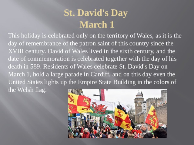St. David's Day  March 1 This holiday is celebrated only on the territory of Wales, as it is the day of remembrance of the patron saint of this country since the XVIII century. David of Wales lived in the sixth century, and the date of commemoration is celebrated together with the day of his death in 589. Residents of Wales celebrate St. David's Day on March 1, hold a large parade in Cardiff, and on this day even the United States lights up the Empire State Building in the colors of the Welsh flag. 