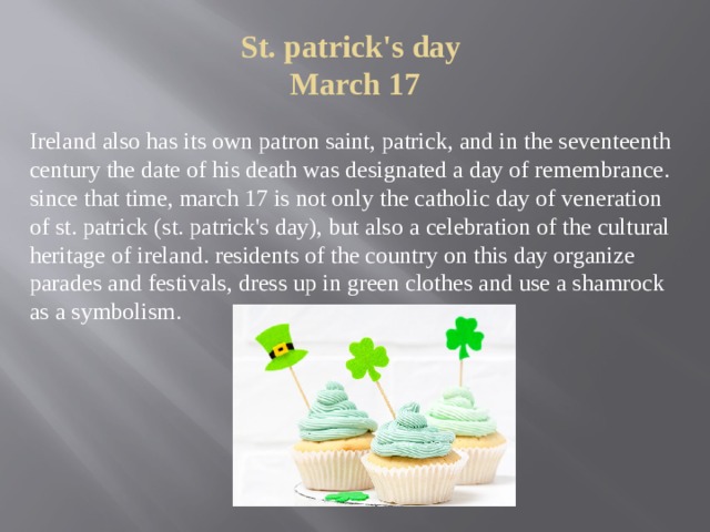 St. patrick's day  March 17   Ireland also has its own patron saint, patrick, and in the seventeenth century the date of his death was designated a day of remembrance. since that time, march 17 is not only the catholic day of veneration of st. patrick (st. patrick's day), but also a celebration of the cultural heritage of ireland. residents of the country on this day organize parades and festivals, dress up in green clothes and use a shamrock as a symbolism. 