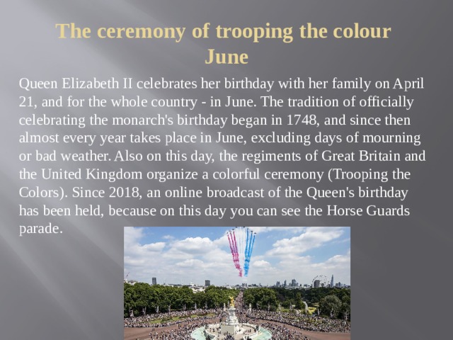 The ceremony of trooping the colour  June Queen Elizabeth II celebrates her birthday with her family on April 21, and for the whole country - in June. The tradition of officially celebrating the monarch's birthday began in 1748, and since then almost every year takes place in June, excluding days of mourning or bad weather. Also on this day, the regiments of Great Britain and the United Kingdom organize a colorful ceremony (Trooping the Colors). Since 2018, an online broadcast of the Queen's birthday has been held, because on this day you can see the Horse Guards parade. 