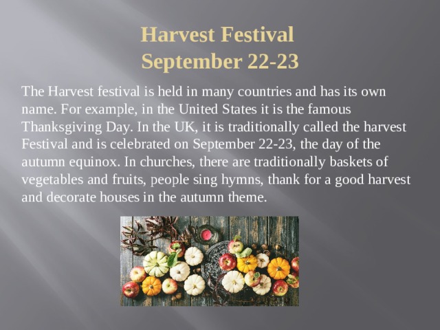 Harvest Festival  September 22-23 The Harvest festival is held in many countries and has its own name. For example, in the United States it is the famous Thanksgiving Day. In the UK, it is traditionally called the harvest Festival and is celebrated on September 22-23, the day of the autumn equinox. In churches, there are traditionally baskets of vegetables and fruits, people sing hymns, thank for a good harvest and decorate houses in the autumn theme. 