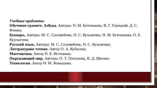 Учебные предметы: Обучение грамоте. Азбука. Авторы: Н. М. Бетенькова, В. Г. Горецкий, Д. С. Фонин; Букварь. Авторы: М. С. Соловейчик, Н. С. Кузьменко, Н. М. Бетенькова, О. Е. Курлыгина; Русский язык. Авторы: М. С. Соловейчик, Н. С. Кузьменко; Литературное чтение. Автор О. А. Кубасова; Математика. Автор Н. Б. Истомина; Окружающий мир. Авторы: О. Т. Поглазова, В. Д. Шилин; Технология. Автор Н. М. Конышева. 