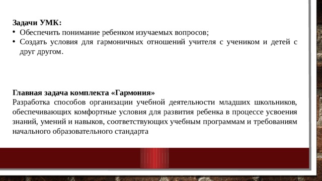 Задачи УМК: Обеспечить понимание ребенком изучаемых вопросов; Создать условия для гармоничных отношений учителя с учеником и детей с друг другом. Главная задача комплекта «Гармония» Разработка способов организации учебной деятельности младших школьников, обеспечивающих комфортные условия для развития ребенка в процессе усвоения знаний, умений и навыков, соответствующих учебным программам и требованиям начального образовательного стандарта 