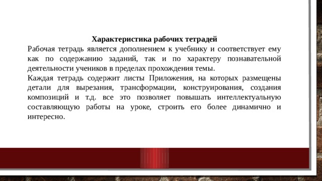 Характеристика рабочих тетрадей Рабочая тетрадь является дополнением к учебнику и соответствует ему как по содержанию заданий, так и по характеру познавательной деятельности учеников в пределах прохождения темы. Каждая тетрадь содержит листы Приложения, на которых размещены детали для вырезания, трансформации, конструирования, создания композиций и т.д. все это позволяет повышать интеллектуальную составляющую работы на уроке, строить его более динамично и интересно. 