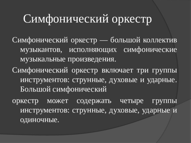 Симфонический оркестр Симфонический оркестр — большой коллектив музыкантов, исполняющих симфонические музыкальные произведения. Симфонический оркестр включает три группы инструментов: струнные, духовые и ударные. Большой симфонический оркестр может содержать четыре группы инструментов: струнные, духовые, ударные и одиночные. 