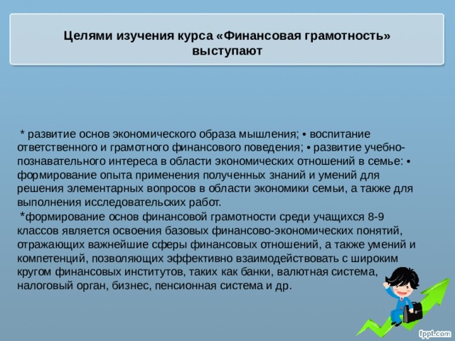 Целями изучения курса «Финансовая грамотность» выступают  * развитие основ экономического образа мышления; • воспитание ответственного и грамотного финансового поведения; • развитие учебно-познавательного интереса в области экономических отношений в семье: • формирование опыта применения полученных знаний и умений для решения элементарных вопросов в области экономики семьи, а также для выполнения исследовательских работ.  * формирование основ финансовой грамотности среди учащихся 8-9 классов является освоения базовых финансово-экономических понятий, отражающих важнейшие сферы финансовых отношений, а также умений и компетенций, позволяющих эффективно взаимодействовать с широким кругом финансовых институтов, таких как банки, валютная система, налоговый орган, бизнес, пенсионная система и др.  