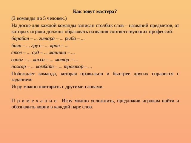 Как зовут мастера?  (3 команды по 5 человек.) На доске для каждой команды записан столбик слов – названий предметов, от которых игроки должны образовать названия соответствующих профессий: барабан – ... гитара – ... рыба – ... баян – ... груз – ... кран – ... стол – ... суд – ... машина – ... сапог – ... касса – ... мотор – ... пожар – ... комбайн – ... трактор – ... Побеждает команда, которая правильно и быстрее других справится с заданием. Игру можно повторить с другими словами. П р и м е ч а н и е: Игру можно усложнить, предложив игрокам найти и обозначить корни в каждой паре слов. 