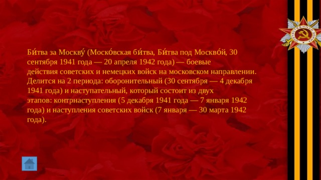 Би́тва за Москву́ (Моско́вская би́тва, Би́тва под Москво́й, 30 сентября 1941 года — 20 апреля 1942 года) — боевые действия советских и немецких войск на московском направлении. Делится на 2 периода: оборонительный (30 сентября — 4 декабря 1941 года) и наступательный, который состоит из двух этапов: контрнаступления (5 декабря 1941 года — 7 января 1942 года) и наступления советских войск (7 января — 30 марта 1942 года). 