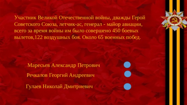 Участник Великой Отечественной войны, дважды Герой Советского Союза, летчик-ас, генерал - майор авиации, всего за время войны им было совершено 450 боевых вылетов,122 воздушных боя. Около 65 военных побед . Маресьев Александр Петрович Речкалов Георгий Андреевич Гулаев Николай Дмитриевич 