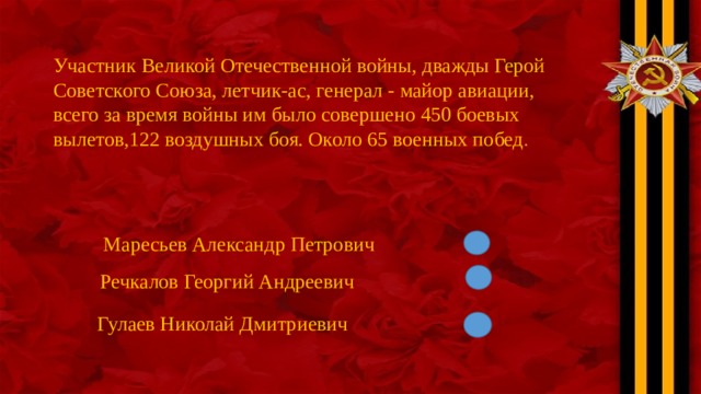 Участник Великой Отечественной войны, дважды Герой Советского Союза, летчик-ас, генерал - майор авиации, всего за время войны им было совершено 450 боевых вылетов,122 воздушных боя. Около 65 военных побед . Маресьев Александр Петрович Речкалов Георгий Андреевич Гулаев Николай Дмитриевич 