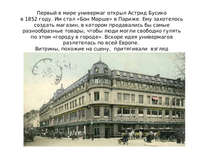 Первый в мире универмаг открыл Астрид Бусико в 1852 году. Им стал «Бон Марше» в Париже. Ему захотелось создать магазин, в котором продавались бы самые разнообразные товары, чтобы люди могли свободно гулять по этом «городу в городе». Вскоре идея универмагов разлетелась по всей Европе. Витрины, похожие на сцену, притягивали взгляд и заставляли прохожих останавливаться. 