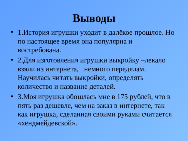 Выводы 1.История игрушки уходит в далёкое прошлое. Но по настоящее время она популярна и востребована. 2.Для изготовления игрушки выкройку –лекало взяли из интернета, немного переделам. Научилась читать выкройки, определять количество и название деталей. 3.Моя игрушка обошлась мне в 175 рублей, что в пять раз дешевле, чем на заказ в интернете, так как игрушка, сделанная своими руками считается «хендмейдевской». 