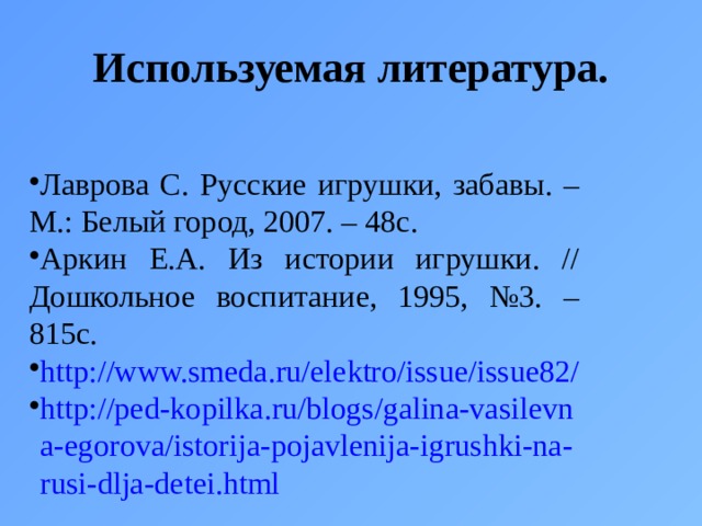 Используемая литература. Лаврова С. Русские игрушки, забавы. – М.: Белый город, 2007. – 48с. Аркин Е.А. Из истории игрушки. // Дошкольное воспитание, 1995, №3. – 815с. http://www.smeda.ru/elektro/issue/issue82/ http://ped-kopilka.ru/blogs/galina-vasilevna-egorova/istorija-pojavlenija-igrushki-na-rusi-dlja-detei.html 