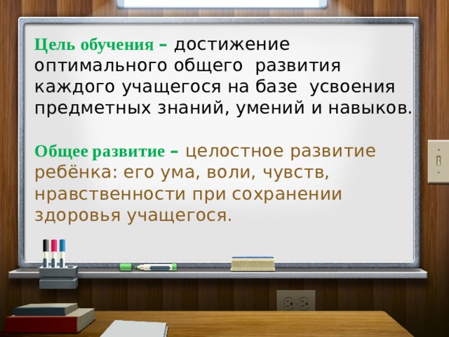  Цель обучения – достижение оптимального общего развития каждого учащегося на базе усвоения предметных знаний, умений и навыков.   Общее развитие – целостное развитие ребёнка: его ума, воли, чувств, нравственности при сохранении здоровья учащегося.   