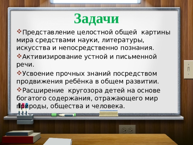 Задачи Представление целостной общей картины мира средствами науки, литературы, искусства и непосредственно познания. Активизирование устной и письменной речи. Усвоение прочных знаний посредством продвижения ребёнка в общем развитии. Расширение кругозора детей на основе богатого содержания, отражающего мир природы, общества и человека.    