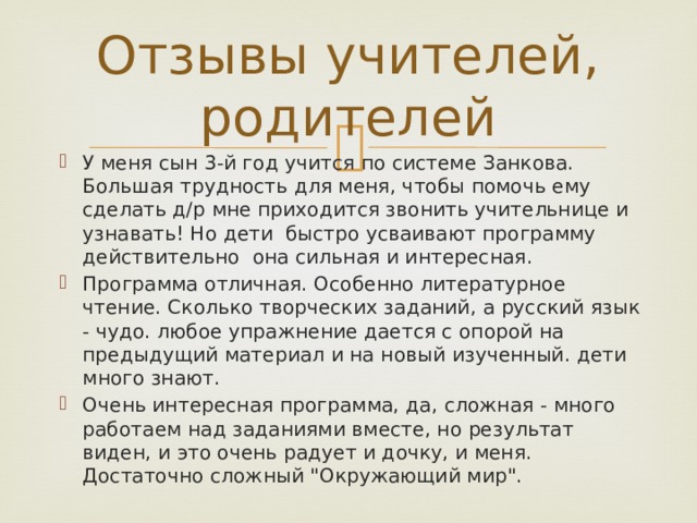 Отзывы учителей, родителей У меня сын 3-й год учится по системе Занкова. Большая трудность для меня, чтобы помочь ему сделать д/р мне приходится звонить учительнице и узнавать! Но дети быстро усваивают программу действительно она сильная и интересная. Программа отличная. Особенно литературное чтение. Сколько творческих заданий, а русский язык - чудо. любое упражнение дается с опорой на предыдущий материал и на новый изученный. дети много знают.  Очень интересная программа, да, сложная - много работаем над заданиями вместе, но результат виден, и это очень радует и дочку, и меня. Достаточно сложный 