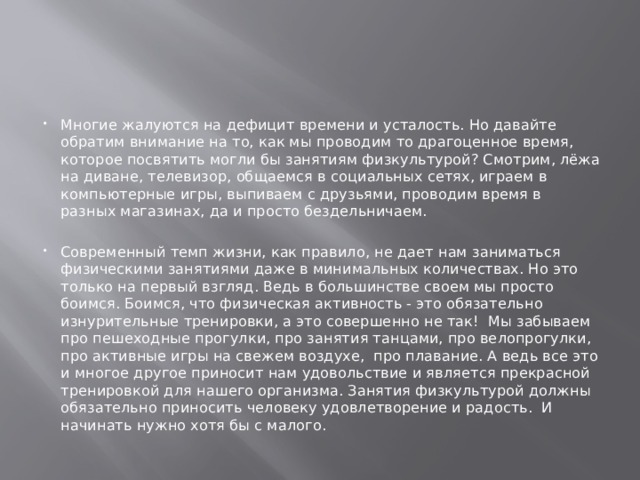 Многие жалуются на дефицит времени и усталость. Но давайте обратим внимание на то, как мы проводим то драгоценное время, которое посвятить могли бы занятиям физкультурой? Смотрим, лёжа на диване, телевизор, общаемся в социальных сетях, играем в компьютерные игры, выпиваем с друзьями, проводим время в разных магазинах, да и просто бездельничаем. Современный темп жизни, как правило, не дает нам заниматься физическими занятиями даже в минимальных количествах. Но это только на первый взгляд. Ведь в большинстве своем мы просто боимся. Боимся, что физическая активность - это обязательно изнурительные тренировки, а это совершенно не так! Мы забываем про пешеходные прогулки, про занятия танцами, про велопрогулки, про активные игры на свежем воздухе, про плавание. А ведь все это и многое другое приносит нам удовольствие и является прекрасной тренировкой для нашего организма. Занятия физкультурой должны обязательно приносить человеку удовлетворение и радость. И начинать нужно хотя бы с малого. 