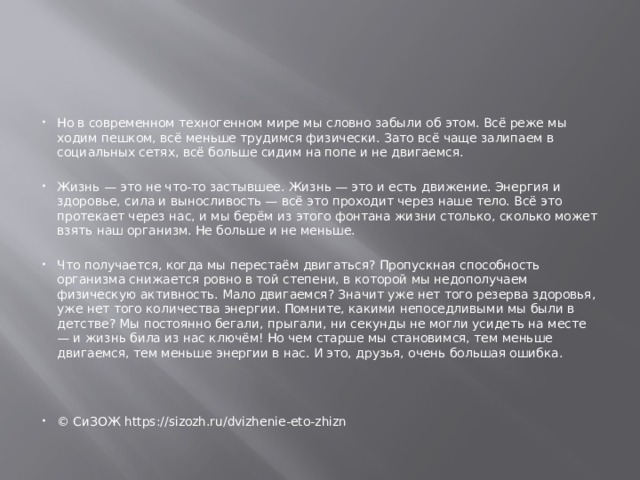 Но в современном техногенном мире мы словно забыли об этом. Всё реже мы ходим пешком, всё меньше трудимся физически. Зато всё чаще залипаем в социальных сетях, всё больше сидим на попе и не двигаемся. Жизнь — это не что-то застывшее. Жизнь — это и есть движение. Энергия и здоровье, сила и выносливость — всё это проходит через наше тело. Всё это протекает через нас, и мы берём из этого фонтана жизни столько, сколько может взять наш организм. Не больше и не меньше. Что получается, когда мы перестаём двигаться? Пропускная способность организма снижается ровно в той степени, в которой мы недополучаем физическую активность. Мало двигаемся? Значит уже нет того резерва здоровья, уже нет того количества энергии. Помните, какими непоседливыми мы были в детстве? Мы постоянно бегали, прыгали, ни секунды не могли усидеть на месте — и жизнь била из нас ключём! Но чем старше мы становимся, тем меньше двигаемся, тем меньше энергии в нас. И это, друзья, очень большая ошибка. © СиЗОЖ https://sizozh.ru/dvizhenie-eto-zhizn 