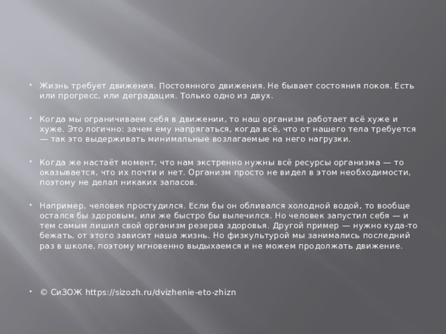 Жизнь требует движения. Постоянного движения. Не бывает состояния покоя. Есть или прогресс, или деградация. Только одно из двух. Когда мы ограничиваем себя в движении, то наш организм работает всё хуже и хуже. Это логично: зачем ему напрягаться, когда всё, что от нашего тела требуется — так это выдерживать минимальные возлагаемые на него нагрузки. Когда же настаёт момент, что нам экстренно нужны всё ресурсы организма — то оказывается, что их почти и нет. Организм просто не видел в этом необходимости, поэтому не делал никаких запасов. Например, человек простудился. Если бы он обливался холодной водой, то вообще остался бы здоровым, или же быстро бы вылечился. Но человек запустил себя — и тем самым лишил свой организм резерва здоровья. Другой пример — нужно куда-то бежать, от этого зависит наша жизнь. Но физкультурой мы занимались последний раз в школе, поэтому мгновенно выдыхаемся и не можем продолжать движение. © СиЗОЖ https://sizozh.ru/dvizhenie-eto-zhizn 