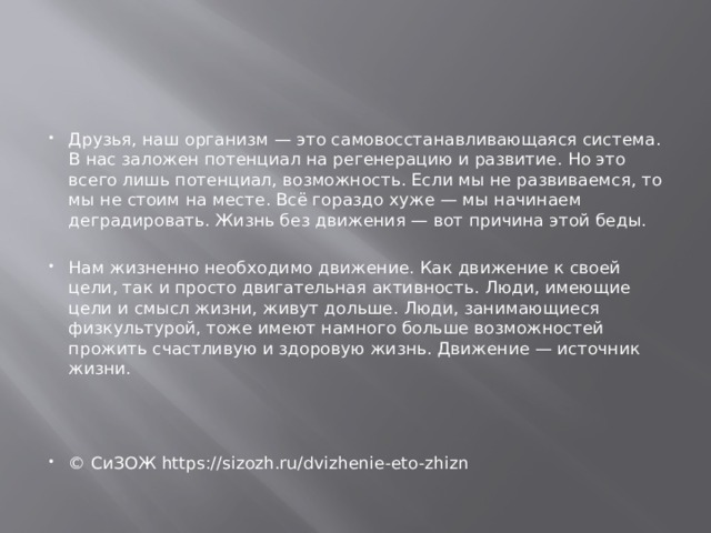 Друзья, наш организм — это самовосстанавливающаяся система. В нас заложен потенциал на регенерацию и развитие. Но это всего лишь потенциал, возможность. Если мы не развиваемся, то мы не стоим на месте. Всё гораздо хуже — мы начинаем деградировать. Жизнь без движения — вот причина этой беды. Нам жизненно необходимо движение. Как движение к своей цели, так и просто двигательная активность. Люди, имеющие цели и смысл жизни, живут дольше. Люди, занимающиеся физкультурой, тоже имеют намного больше возможностей прожить счастливую и здоровую жизнь. Движение — источник жизни. © СиЗОЖ https://sizozh.ru/dvizhenie-eto-zhizn 