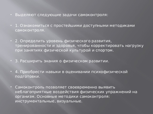 Выделяют следующие задачи самоконтроля: 1. Ознакомиться с простейшими доступными методиками самоконтроля. 2. Определить уровень физического развития, тренированности и здоровья, чтобы корректировать нагрузку при занятиях физической культурой и спортом. 3. Расширить знания о физическом развитии. 4. Приобрести навыки в оценивании психофизической подготовки. Самоконтроль позволяет своевременно выявить неблагоприятные воздействия физических упражнений на организм. Основные методики самоконтроля: инструментальные, визуальные. 