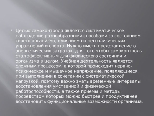 Целью самоконтроля является систематическое наблюдение разнообразными способами за состоянием своего организма, влиянием на него физических упражнений и спорта. Нужно иметь представление о энергетических затратах, для того чтобы самоконтроль стал эффективным для физического состояния и организма в целом. Учебная деятельность является сложным процессом, в которой происходит нервно- психическое и мышечное напряжение, появляющиеся при выполнении в сочетании с систематической нагрузкой, поэтому важно знать временные интервалы восстановления умственной и физической работоспособности, а также приемы и методы, посредством которых можно быстрее и продуктивнее восстановить функциональные возможности организма. 